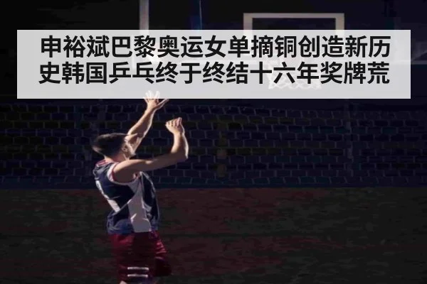 申裕斌巴黎奥运女单摘铜创造新历史韩国乒乓终于终结十六年奖牌荒